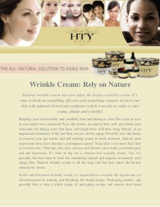 Wrinkle Cream: Rely on Nature
  Natural wrinkle cream has now taken the beauty world by storm. It’s
time to bank on something effective and something organic to feed your
 skin with natural oil and anti oxidants (which it needs) in order to stay
                        young, plump and youthful.
Keeping your skin healthy and youthful, firm and plump at your 30s is not as easy
as you might have assumed! Face the mirror, no matter how well you blend your
concealer for hiding your fine lines and laugh lines still they hang bitterly as an
unpleasant testimony of the fact that you are slowly aging! Possibly you take hours
to conceal your age marks and still nothing seems to work anymore. Indeed, your
expression lines have become a permanent agony! Your skin is no more that firm
as it used to be. Thin lips, dry skin, creases and furrows now make you look aged,
sad and depressed. It’s time to dig out a solution that actually works. Yes, it’s
possibly the best time to look for something natural and organic to nourish your
aging skin. Natural wrinkle cream is all the rage and has now taken the beauty
industry by storm.

In this advertisement friendly world, it’s impossible to overrule the significance of
advertisements in making and breaking the brand image. Packaging matters and
possibly this is why a whole range of anti-aging creams and serums have been
 