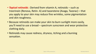 • Topical retinoids : Derived from vitamin A, retinoids – such as
treerinoin (Renova, Retin- A) and tazarotene (Avaga, Tazorac) – that
you apply to your skin may reduce fine wrinkles, some pigmentation
and skin roughness.
• Because retinoids can make your skin to burn sunlight more easily,
you’ll need to use a broad – spectrum sunscreen and wear protective
clothing daily.
• Retinoids may cause redness, dryness, itching and a burning
sensation.
COPS,DSU Dept. of Pharmaceutics Wrinkled Skin10
 