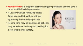 • Rhytidectomy : is a type of cosmetic surgery procedure used to give a
more youthful facial appearance.
• It usually involves removing excess
facial skin and fat, with or without
tightening the underlying tissues.
• Healing time may be lengthy and patients
may experience bruising and swelling for
a few weeks after surgery.
COPS,DSU Dept. of Pharmaceutics Wrinkled Skin 13
 