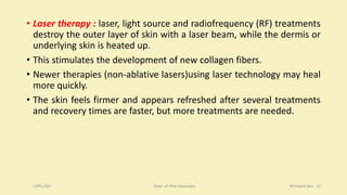 • Laser therapy : laser, light source and radiofrequency (RF) treatments
destroy the outer layer of skin with a laser beam, while the dermis or
underlying skin is heated up.
• This stimulates the development of new collagen fibers.
• Newer therapies (non-ablative lasers)using laser technology may heal
more quickly.
• The skin feels firmer and appears refreshed after several treatments
and recovery times are faster, but more treatments are needed.
COPS,DSU Dept. of Pharmaceutics Wrinkled Skin 15
 