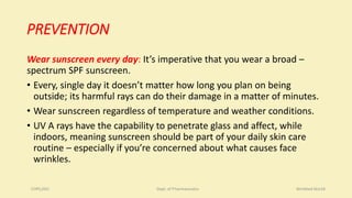 PREVENTION
Wear sunscreen every day: It’s imperative that you wear a broad –
spectrum SPF sunscreen.
• Every, single day it doesn’t matter how long you plan on being
outside; its harmful rays can do their damage in a matter of minutes.
• Wear sunscreen regardless of temperature and weather conditions.
• UV A rays have the capability to penetrate glass and affect, while
indoors, meaning sunscreen should be part of your daily skin care
routine – especially if you’re concerned about what causes face
wrinkles.
COPS,DSU Dept. of Pharmaceutics Wrinkled Skin18
 