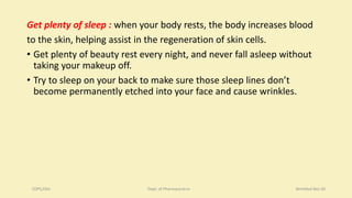 Get plenty of sleep : when your body rests, the body increases blood
to the skin, helping assist in the regeneration of skin cells.
• Get plenty of beauty rest every night, and never fall asleep without
taking your makeup off.
• Try to sleep on your back to make sure those sleep lines don’t
become permanently etched into your face and cause wrinkles.
COPS,DSU Dept. of Pharmaceutics Wrinkled Skin20
 
