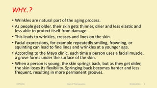 WHY..?
• Wrinkles are natural part of the aging process.
• As people get older, their skin gets thinner, drier and less elastic and
less able to protect itself from damage.
• This leads to wrinkles, creases and lines on the skin.
• Facial expressions, for example repeatedly smiling, frowning, or
squinting can lead to fine lines and wrinkles at a younger age.
• According to the Mayo clinic, each time a person uses a facial muscle,
a grove forms under the surface of the skin.
• When a person is young, the skin springs back, but as they get older,
the skin loses its flexibility. Springing back becomes harder and less
frequent, resulting in more permanent grooves.
COPS,DSU Dept. of Pharmaceutics Wrinkled Skin 4
 