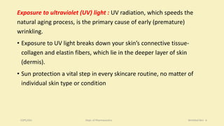 Exposure to ultraviolet (UV) light : UV radiation, which speeds the
natural aging process, is the primary cause of early (premature)
wrinkling.
• Exposure to UV light breaks down your skin’s connective tissue-
collagen and elastin fibers, which lie in the deeper layer of skin
(dermis).
• Sun protection a vital step in every skincare routine, no matter of
individual skin type or condition
COPS,DSU Dept. of Pharmaceutics Wrinkled Skin 6
 