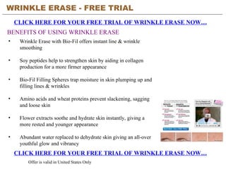 WRINKLE ERASE - FREE TRIAL   CLICK HERE FOR YOUR FREE TRIAL OF WRINKLE ERASE NOW… CLICK HERE FOR YOUR FREE TRIAL OF WRINKLE ERASE NOW… Offer is valid in United States Only BENEFITS OF USING WRINKLE ERASE ,[object Object],[object Object],[object Object],[object Object],[object Object],[object Object]