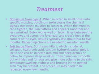 Treatment
• Botulinum toxin type A. When injected in small doses into
specific muscles, botulinum toxin blocks the chemical
signals that cause muscles to contract. When the muscles
can't tighten, the skin flattens and appears smoother and
less wrinkled. Botox works well on frown lines between the
eyebrows and across the forehead, and crow's-feet at the
corners of the eyes. Results typically last about four to five
months. Repeat injections are needed to maintain results.
• Soft tissue fillers. Soft tissue fillers, which include fat,
collagen, hyaluronic acid, calcium hydroxylapatite, poly-L-
lactic acid can be injected into mid and deep dermis or
below to improve deep wrinkles. They plump and smooth
out wrinkles and furrows and give more volume to the skin.
Temporary swelling, redness and bruising in the treated
area may be present. The procedure may need to be
repeated every few months.
 