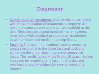 Treatment
• Combination of treatments: Best results are achieved
with the combination of treatments to improve skin
texture, restore volume and produce a scaffold to the
skin. These include a good home skin care regimen,
resurfacing with chemical peels or laser treatments,
botulinum toxin and medium to deep fillers.
• Face-lift. The face-lift procedure involves removing
excess skin and fat in the lower face and neck and
tightening the underlying muscle and connective
tissue. The results typically last five to 10 years. Healing
times can be lengthy after a face-lift. Bruising and
swelling are usually evident for several weeks after
surgery.
 
