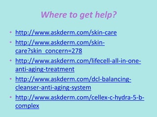 Where to get help?
• http://www.askderm.com/skin-care
• http://www.askderm.com/skin-
care?skin_concern=278
• http://www.askderm.com/lifecell-all-in-one-
anti-aging-treatment
• http://www.askderm.com/dcl-balancing-
cleanser-anti-aging-system
• http://www.askderm.com/cellex-c-hydra-5-b-
complex
 