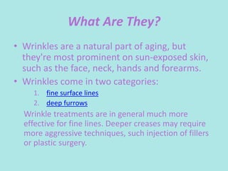 What Are They?
• Wrinkles are a natural part of aging, but
they're most prominent on sun-exposed skin,
such as the face, neck, hands and forearms.
• Wrinkles come in two categories:
1. fine surface lines
2. deep furrows
Wrinkle treatments are in general much more
effective for fine lines. Deeper creases may require
more aggressive techniques, such injection of fillers
or plastic surgery.
 