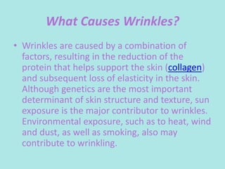 What Causes Wrinkles?
• Wrinkles are caused by a combination of
factors, resulting in the reduction of the
protein that helps support the skin (collagen)
and subsequent loss of elasticity in the skin.
Although genetics are the most important
determinant of skin structure and texture, sun
exposure is the major contributor to wrinkles.
Environmental exposure, such as to heat, wind
and dust, as well as smoking, also may
contribute to wrinkling.
 