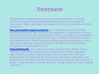 Treatment
• Today we have more options than ever to help eliminate or at least
diminish the appearance of wrinkles. Medications, skin-resurfacing
techniques, fillers, injectables and surgery top the list of effective wrinkle
treatments.
• Non-prescription topical products: The effectiveness of anti-wrinkle
products depends in part on the active ingredient or ingredients. Retinol,
alpha hydroxy acids, poly-hydroxy acids, copper peptides and antioxidants
may improve the appearance of fine lines, wrinkles and the overall tone
and texture of skin. Newer products containing active ingredients such as
adult stem cells have also been shown to be effective at stimulating
collagen and enhancing skin tone.
• Topical Retinoids: Prescription retinoids, derived from vitamin A (e.g.
tretinoin, tazarotene) may be able to reduce fine wrinkles, splotchy
pigmentation and skin roughness and must be used with a skin care
program that includes daily broad-spectrum sunscreen application and
protective clothing because the medication can make your skin burn more
easily. It may also cause redness, dryness, itching, and a burning or tingling
sensation.
 