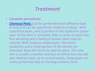 Treatment
• Cosmetic procedures:
• Chemical Peels: Can be performed with different type
of acid and can be superficial, medium or deep. With
superficial peels, only a portion of the epidermis (outer
layer of the skin) is removed. After a series of peels less
fine wrinkling and a fading of brown spots may be
noticed. With medium-depth peels, the entire
epidermis and a small portion of the dermis are
removed. New skin forms to take its place. The new
skin is usually smoother and less wrinkled than the old
skin. Redness lasts up to several weeks. Deep peels are
rarely performed due to the long recovery time.
 