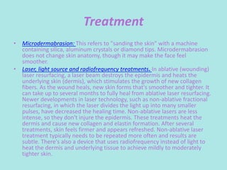Treatment
• Microdermabrasion: This refers to "sanding the skin" with a machine
containing silica, aluminum crystals or diamond tips. Microdermabrasion
does not change skin anatomy, though it may make the face feel
smoother.
• Laser, light source and radiofrequency treatments. In ablative (wounding)
laser resurfacing, a laser beam destroys the epidermis and heats the
underlying skin (dermis), which stimulates the growth of new collagen
fibers. As the wound heals, new skin forms that's smoother and tighter. It
can take up to several months to fully heal from ablative laser resurfacing.
Newer developments in laser technology, such as non-ablative fractional
resurfacing, in which the laser divides the light up into many smaller
pulses, have decreased the healing time. Non-ablative lasers are less
intense, so they don't injure the epidermis. These treatments heat the
dermis and cause new collagen and elastin formation. After several
treatments, skin feels firmer and appears refreshed. Non-ablative laser
treatment typically needs to be repeated more often and results are
subtle. There's also a device that uses radiofrequency instead of light to
heat the dermis and underlying tissue to achieve mildly to moderately
tighter skin.
 