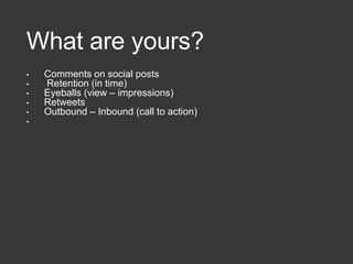 What are yours?
• Comments on social posts
• Retention (in time)
• Eyeballs (view – impressions)
• Retweets
• Outbound – Inbound (call to action)
•
 