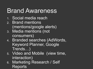 Brand Awareness
1. Social media reach
2. Brand mentions
(mentions/google alerts)
3. Media mentions (not
consumers)
4. Branded searches (AdWords,
Keyword Planner, Google
Trends…)
5. Video and Mobile (view time,
interaction)
6. Marketing Research / Self
Reports
 