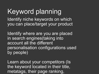 Keyword planning
Identify niche keywords on which
you can place/target your product
Identify where are you are placed
in search engines(taking into
account all the different
personalisation configurations used
by people)
Learn about your competitors (Is
the keyword located in their title,
metatags, their page ranking,
 
