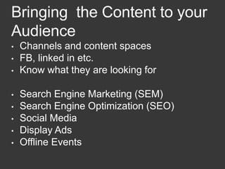 Bringing the Content to your
Audience
• Channels and content spaces
• FB, linked in etc.
• Know what they are looking for
• Search Engine Marketing (SEM)
• Search Engine Optimization (SEO)
• Social Media
• Display Ads
• Offline Events
 