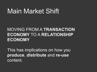 Main Market Shift
MOVING FROM A TRANSACTION
ECONOMY TO A RELATIONSHIP
ECONOMY
This has implications on how you
produce, distribute and re-use
content.
 