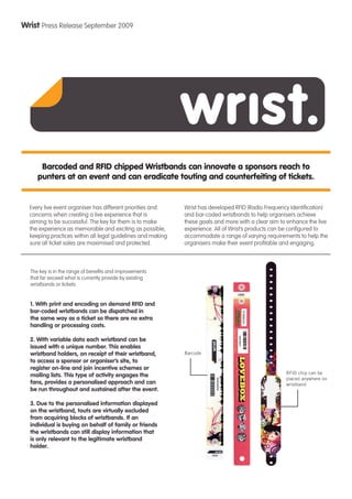 Wrist Press Release September 2009




      Barcoded and RFID chipped Wristbands can innovate a sponsors reach to
     punters at an event and can eradicate touting and counterfeiting of tickets.


  Every live event organiser has different priorities and    Wrist has developed RFID (Radio Frequency Identiﬁcation)
  concerns when creating a live experience that is           and bar-coded wristbands to help organisers achieve
  aiming to be successful. The key for them is to make       these goals and more with a clear aim to enhance the live
  the experience as memorable and exciting as possible,      experience. All of Wrist’s products can be conﬁgured to
  keeping practices within all legal guidelines and making   accommodate a range of varying requirements to help the
  sure all ticket sales are maximised and protected.         organisers make their event proﬁtable and engaging.



  The key is in the range of beneﬁts and improvements
  that far exceed what is currently provide by existing
  wristbands or tickets:


  1. With print and encoding on demand RFID and
  bar-coded wristbands can be dispatched in
  the same way as a ticket so there are no extra
  handling or processing costs.

  2. With variable data each wristband can be
  issued with a unique number. This enables
  wristband holders, on receipt of their wristband,          Barcode
  to access a sponsor or organiser’s site, to
  register on-line and join incentive schemes or
                                                                                                     RFID chip can be
  mailing lists. This type of activity engages the
                                                                                                     placed anywhere on
  fans, provides a personalised approach and can                                                     wristband
  be run throughout and sustained after the event.

  3. Due to the personalised information displayed
  on the wristband, touts are virtually excluded
  from acquiring blocks of wristbands. If an
  individual is buying on behalf of family or friends
  the wristbands can still display information that
  is only relevant to the legitimate wristband
  holder.
 