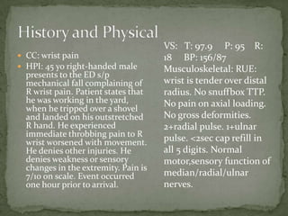  CC: wrist pain
HPI: 45 yo right-handed male
presents to the ED s/p
mechanical fall complaining of
R wrist pain. Patient states that
he was working in the yard,
when he tripped over a shovel
and landed on his outstretched
R hand. He experienced
immediate throbbing pain to R
wrist worsened with movement.
He denies other injuries. He
denies weakness or sensory
changes in the extremity. Pain is
7/10 on scale. Event occurred
one hour prior to arrival.
VS: T: 97.9 P: 95 R:
18 BP: 156/87
Musculoskeletal: RUE:
wrist is tender over distal
radius. No snuffbox TTP.
No pain on axial loading.
No gross deformities.
2+radial pulse. 1+ulnar
pulse. <2sec cap refill in
all 5 digits. Normal
motor,sensory function of
median/radial/ulnar
nerves.