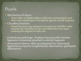  Mechanism of injury:
Direct blow to distal radius or fall onto outstretched hand,
often with compression of scaphoid against styloid fragment
Chauffer’s Fracture
Named because was common occurrence in chauffer’s who
experienced a backfire of the care while they were hand
cranking the engines of early cars
Underlying pathology: Avulsion fracture with extrinsic
ligaments remaining attached to styloid fragment
Associated injuries: often accompanied by intercarpal
ligamentous injuries (scapholunate dissociation, perilunate
dislocation)