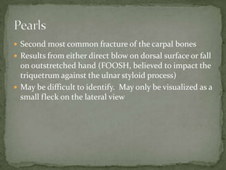  Second most common fracture of the carpal bones
 Results from either direct blow on dorsal surface or fall

on outstretched hand (FOOSH, believed to impact the
triquetrum against the ulnar styloid process)
 May be difficult to identify. May only be visualized as a
small fleck on the lateral view

 