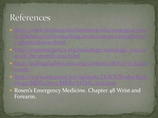  http://www.feinberg.northwestern.edu/emergencyme






d/residency/orthoteaching/wrist/case30/case30histor
y-physicalexam.html
http://nypemergency.org/radiology/radiology_2011/ca
se-of-the-month-0211.html
http://radiographics.rsna.org/content/28/6/1771.figure
s-only
http://www.abhamed.net/uploads/DOCS/Books/Radi
ology/MER2/htm/MER2/HTML/206.htm
Rosen’s Emergency Medicine. Chapter 48 Wrist and
Forearm.

 