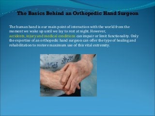 The human hand is our main point of interaction with the world from the
moment we wake up until we lay to rest at night. However,
accidents, injury and medical conditions can impair or limit functionality. Only
the expertise of an orthopedic hand surgeon can offer the type of healing and
rehabilitation to restore maximum use of this vital extremity.
The Basics Behind an Orthopedic Hand Surgeon
 