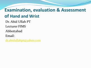 Examination, evaluation & Assessment
of Hand and Wrist
Dr. Abid Ullah PT
Lecturer FIMS
Abbottabad
Email:
dr.abidullahpt@yahoo.com
 