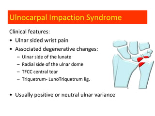 Ulnocarpal Impaction Syndrome
Clinical features:
• Ulnar sided wrist pain
• Associated degenerative changes:
   –   Ulnar side of the lunate
   –   Radial side of the ulnar dome
   –   TFCC central tear
   –   Triquetrum- LunoTriquetrum lig.


• Usually positive or neutral ulnar variance
 