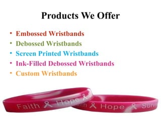 Products We Offer
• Embossed Wristbands
• Debossed Wristbands
• Screen Printed Wristbands
• Ink-Filled Debossed Wristbands
• Custom Wristbands
 