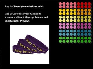 Step 4: Choose your wristband color .
Step 5: Customize Your Wristband
You can add Front Message Preview and
Back Message Preview.
 