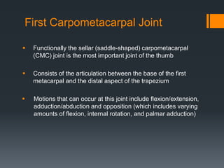 First Carpometacarpal Joint
 Functionally the sellar (saddle-shaped) carpometacarpal
(CMC) joint is the most important joint of the thumb
 Consists of the articulation between the base of the first
metacarpal and the distal aspect of the trapezium
 Motions that can occur at this joint include flexion/extension,
adduction/abduction and opposition (which includes varying
amounts of flexion, internal rotation, and palmar adduction)
 