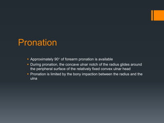 Pronation
 Approximately 90° of forearm pronation is available
 During pronation, the concave ulnar notch of the radius glides around
the peripheral surface of the relatively fixed convex ulnar head
 Pronation is limited by the bony impaction between the radius and the
ulna
 