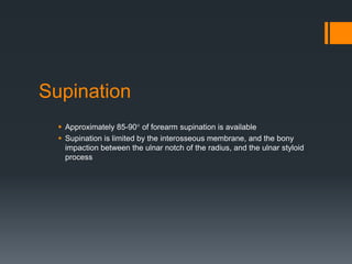 Supination
 Approximately 85-90° of forearm supination is available
 Supination is limited by the interosseous membrane, and the bony
impaction between the ulnar notch of the radius, and the ulnar styloid
process
 
