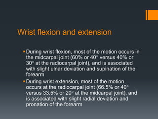 Wrist flexion and extension
During wrist flexion, most of the motion occurs in
the midcarpal joint (60% or 40° versus 40% or
30° at the radiocarpal joint), and is associated
with slight ulnar deviation and supination of the
forearm
During wrist extension, most of the motion
occurs at the radiocarpal joint (66.5% or 40°
versus 33.5% or 20° at the midcarpal joint), and
is associated with slight radial deviation and
pronation of the forearm
 