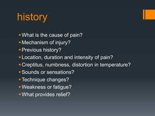history
What is the cause of pain?
Mechanism of injury?
Previous history?
Location, duration and intensity of pain?
Creptitus, numbness, distortion in temperature?
Sounds or sensations?
Technique changes?
Weakness or fatigue?
What provides relief?
 