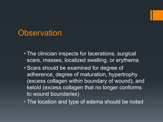 Observation
The clinician inspects for lacerations, surgical
scars, masses, localized swelling, or erythema
Scars should be examined for degree of
adherence, degree of maturation, hypertrophy
(excess collagen within boundary of wound), and
keloid (excess collagen that no longer conforms
to wound boundaries)
The location and type of edema should be noted
 