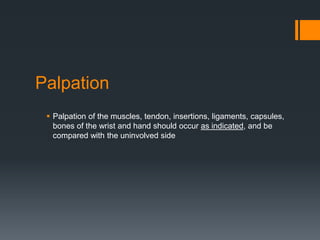 Palpation
 Palpation of the muscles, tendon, insertions, ligaments, capsules,
bones of the wrist and hand should occur as indicated, and be
compared with the uninvolved side
 
