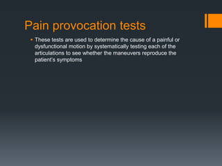 Pain provocation tests
 These tests are used to determine the cause of a painful or
dysfunctional motion by systematically testing each of the
articulations to see whether the maneuvers reproduce the
patient’s symptoms
 