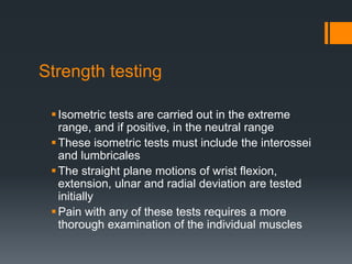 Strength testing
Isometric tests are carried out in the extreme
range, and if positive, in the neutral range
These isometric tests must include the interossei
and lumbricales
The straight plane motions of wrist flexion,
extension, ulnar and radial deviation are tested
initially
Pain with any of these tests requires a more
thorough examination of the individual muscles
 
