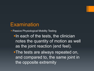 Examination
 Passive Physiological Mobility Testing
In each of the tests, the clinician
notes the quantity of motion as well
as the joint reaction (end feel).
The tests are always repeated on,
and compared to, the same joint in
the opposite extremity
 