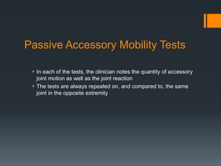 Passive Accessory Mobility Tests
 In each of the tests, the clinician notes the quantity of accessory
joint motion as well as the joint reaction
 The tests are always repeated on, and compared to, the same
joint in the opposite extremity
 
