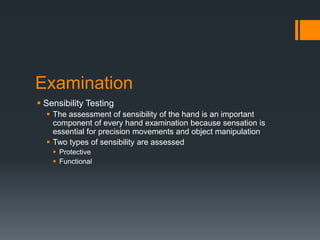 Examination
 Sensibility Testing
 The assessment of sensibility of the hand is an important
component of every hand examination because sensation is
essential for precision movements and object manipulation
 Two types of sensibility are assessed
 Protective
 Functional
 