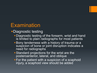 Examination
Diagnostic testing
Diagnostic testing of the forearm, wrist and hand
is limited to plain radiographs for most patients
Bony tenderness with a history of trauma or a
suspicion of bone or joint disruption indicates a
need for radiographs
Standard projections for the wrist are the
posteroanterior, lateral, and oblique
For the patient with a suspicion of a scaphoid
injury, a scaphoid view should be added
 