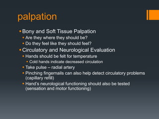 palpation
Bony and Soft Tissue Palpation
 Are they where they should be?
 Do they feel like they should feel?
Circulatory and Neurological Evaluation
 Hands should be felt for temperature
 Cold hands indicate decreased circulation
 Take pulse – radial artery
 Pinching fingernails can also help detect circulatory problems
(capillary refill)
 Hand’s neurological functioning should also be tested
(sensation and motor functioning)
 