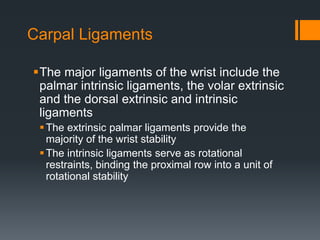 Carpal Ligaments
The major ligaments of the wrist include the
palmar intrinsic ligaments, the volar extrinsic
and the dorsal extrinsic and intrinsic
ligaments
The extrinsic palmar ligaments provide the
majority of the wrist stability
The intrinsic ligaments serve as rotational
restraints, binding the proximal row into a unit of
rotational stability
 