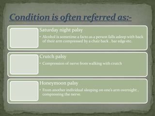 Saturday night palsy
• Alcohol is sometime a facto as a person falls asleep with back
of their arm compressed by a chair back , bar edge etc.
Crutch palsy
• Compression of nerve from walking with crutch
Honeymoon palsy
• From another individual sleeping on one’s arm overnight ,
compressing the nerve.
 