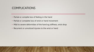 COMPLICATIONS
• Partial or complte loss of feeling in the hand
• Partial or complete loss of wrist or hand movement
• Mild to severe deformities of the hand eg stiffness, wrist drop
• Recurrent or unnoticed injuries to the wrist or hand
 