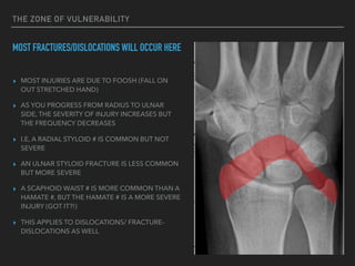 THE ZONE OF VULNERABILITY
MOST FRACTURES/DISLOCATIONS WILL OCCUR HERE
▸ MOST INJURIES ARE DUE TO FOOSH (FALL ON
OUT STRETCHED HAND)
▸ AS YOU PROGRESS FROM RADIUS TO ULNAR
SIDE, THE SEVERITY OF INJURY INCREASES BUT
THE FREQUENCY DECREASES
▸ I.E, A RADIAL STYLOID # IS COMMON BUT NOT
SEVERE
▸ AN ULNAR STYLOID FRACTURE IS LESS COMMON
BUT MORE SEVERE
▸ A SCAPHOID WAIST # IS MORE COMMON THAN A
HAMATE #, BUT THE HAMATE # IS A MORE SEVERE
INJURY (GOT IT?!)
▸ THIS APPLIES TO DISLOCATIONS/ FRACTURE-
DISLOCATIONS AS WELL
 